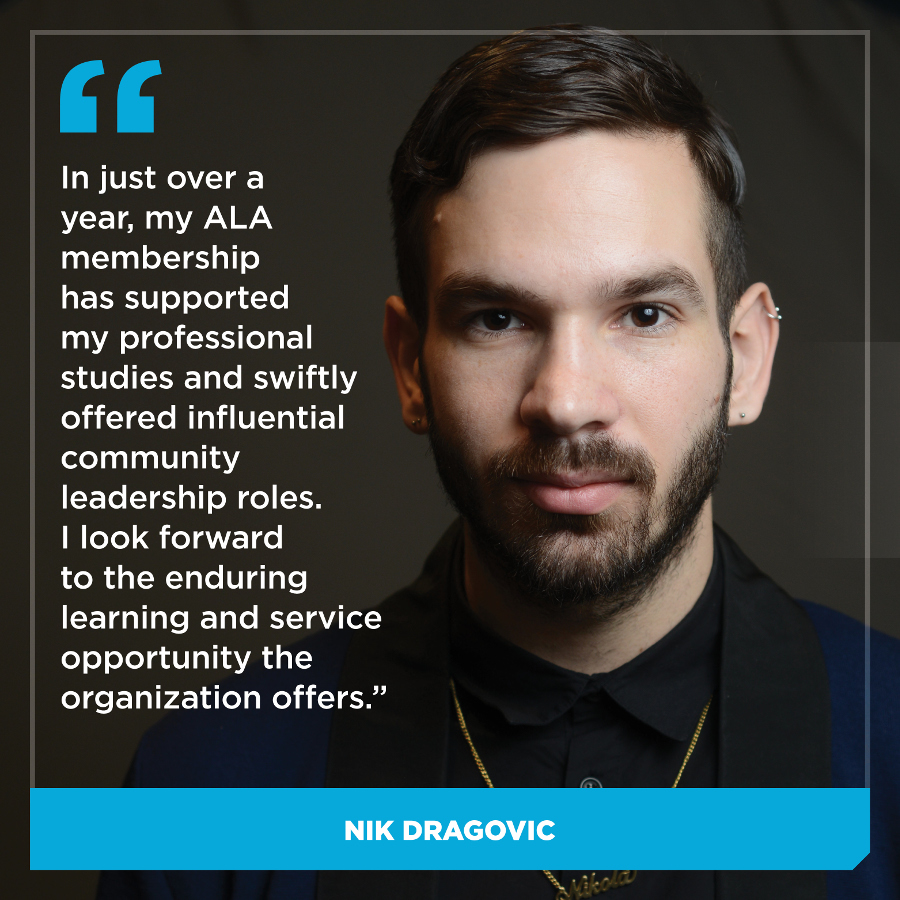 In just over a year, my ALA membership has supported my professional studies and swiftly offered influential community leadership roles. I look forward to the enduring learning and service opportunity the organization offers. Nic Dragovic