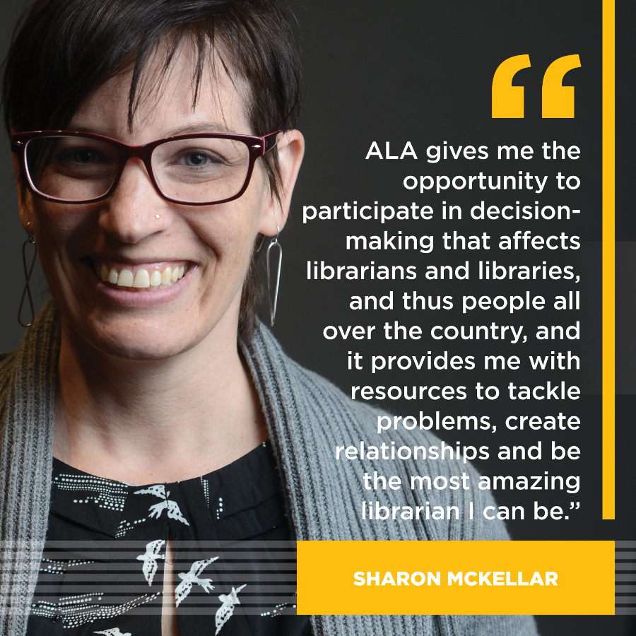 ALA gives me the opportunity to participate in decision-making that affects librarians and libraries, and thus all people, all over the country and it provides me with resources to tackle problems, create relationships and be the most amazing librarian I can be. Sharon McKellar