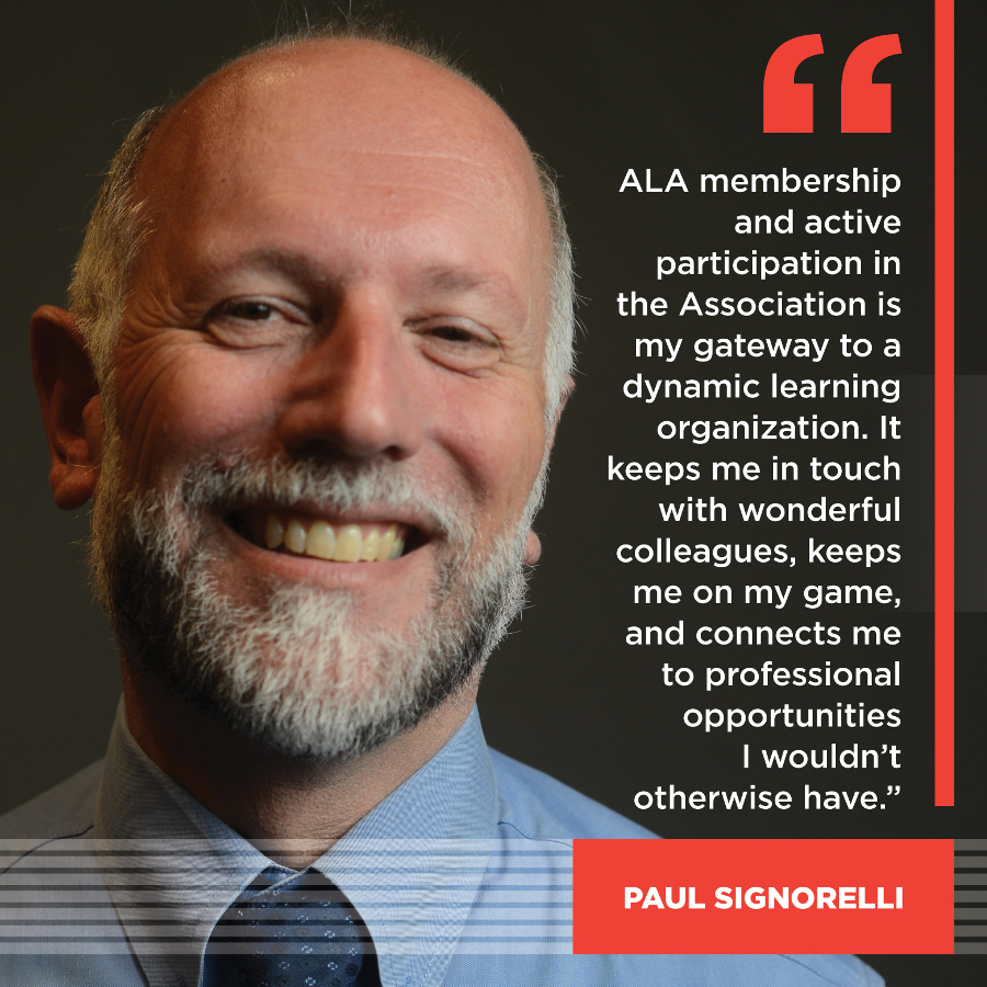 ALA membership and active participation in the Association is my gateway to a dynamic learning organization. It keeps me in touch with wonderful colleagues, keeps me on my game, and connects me to professional opportunities I wouldn't otherwise have. Paul Signorelli