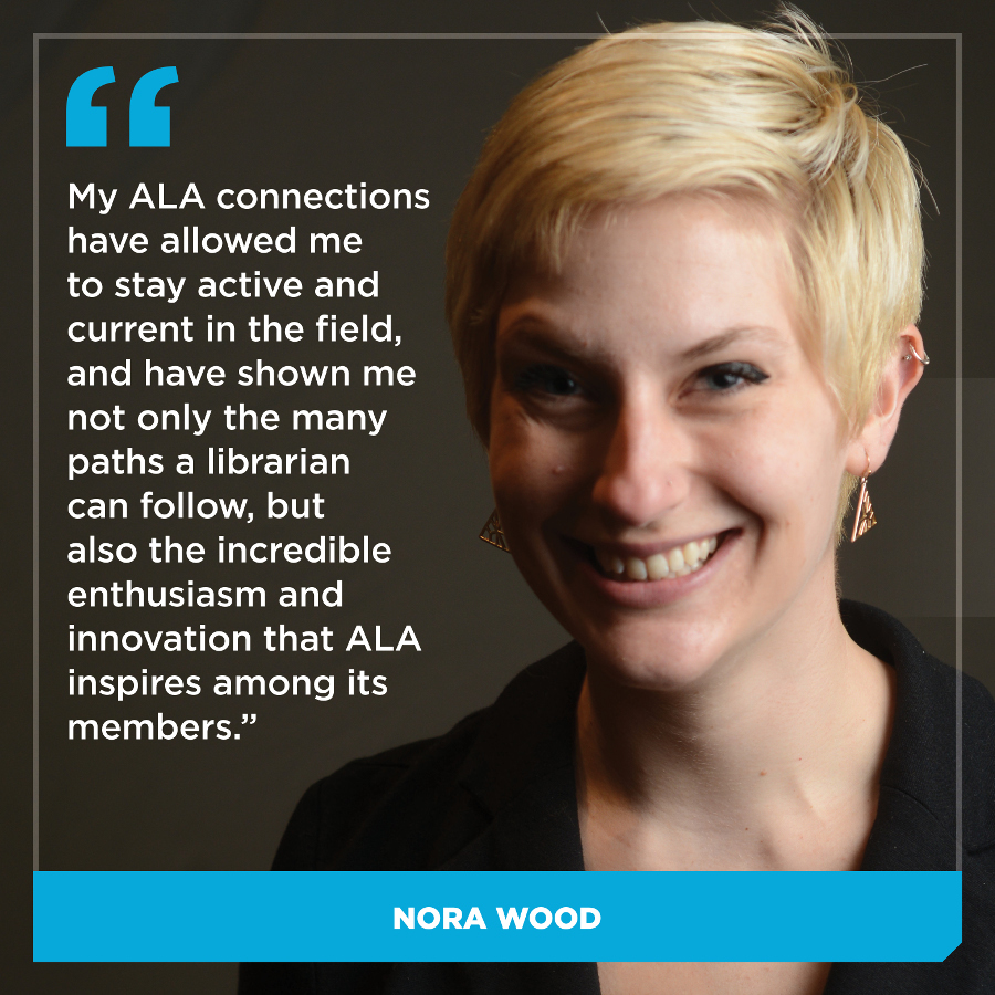  My ALA connections have allowed me to stay active and current in the field, and have shown me not only the many paths a librarian can follow, but also the incredible enthusiasm and innovation that ALA inspires within its members. Nora Wood