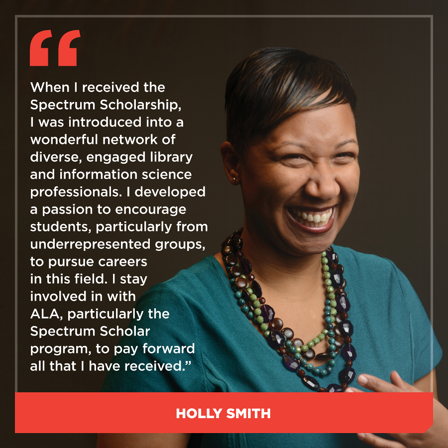 When I received the Spectrum Scholarship, I was introduced into a wonderful network of diverse, engaged library and information science professionals. I developed a passion to encourage students, particularly from underrepresented groups, to pursue careers in this field. I stay involved in with ALA, particularly the Spectrum Scholar program, to pay forward all that I have received.Holly Smith
